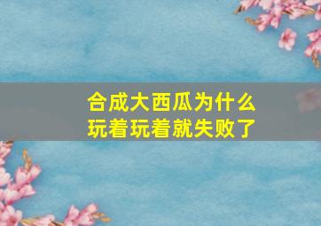 合成大西瓜为什么玩着玩着就失败了