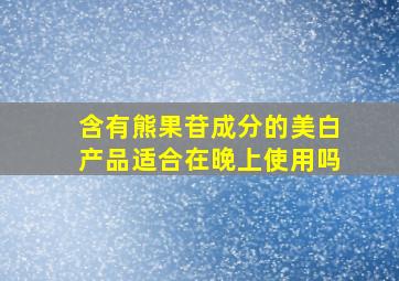 含有熊果苷成分的美白产品适合在晚上使用吗