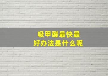 吸甲醛最快最好办法是什么呢