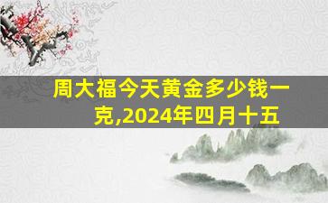 周大福今天黄金多少钱一克,2024年四月十五