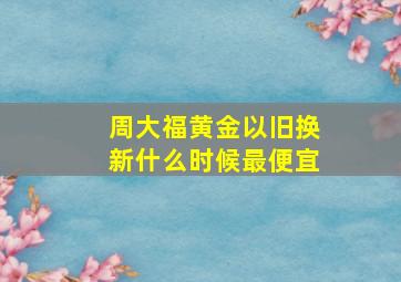 周大福黄金以旧换新什么时候最便宜