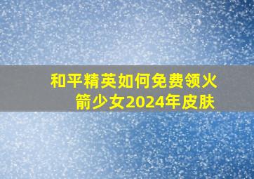 和平精英如何免费领火箭少女2024年皮肤