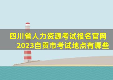 四川省人力资源考试报名官网2023自贡市考试地点有哪些