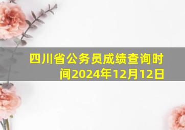 四川省公务员成绩查询时间2024年12月12日