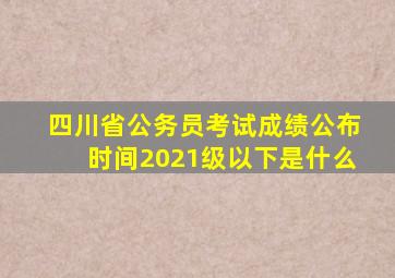 四川省公务员考试成绩公布时间2021级以下是什么