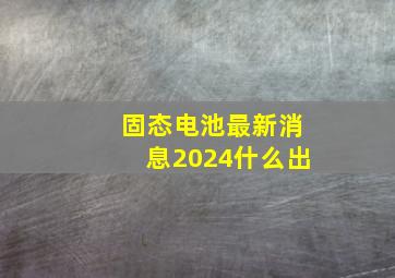 固态电池最新消息2024什么出