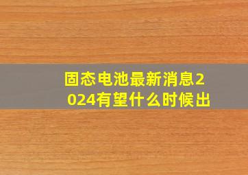 固态电池最新消息2024有望什么时候出