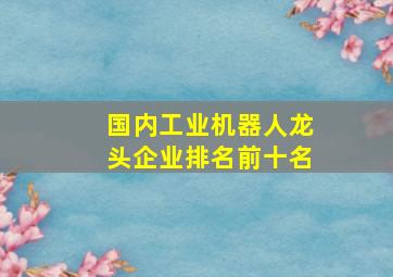 国内工业机器人龙头企业排名前十名