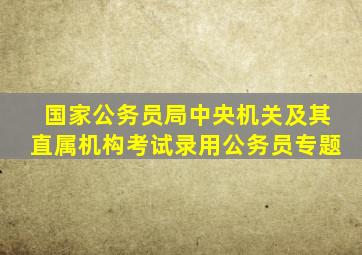 国家公务员局中央机关及其直属机构考试录用公务员专题