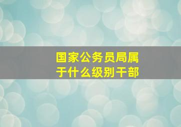 国家公务员局属于什么级别干部