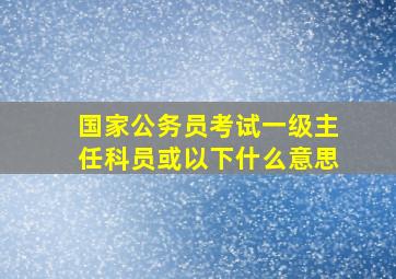 国家公务员考试一级主任科员或以下什么意思