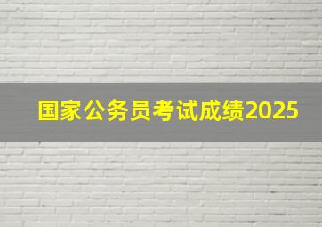 国家公务员考试成绩2025