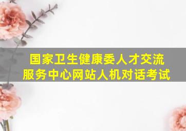 国家卫生健康委人才交流服务中心网站人机对话考试