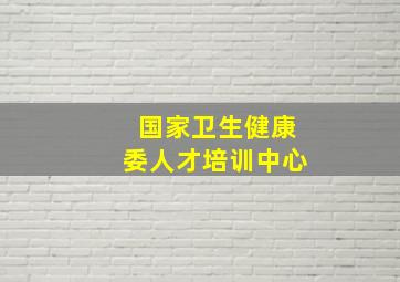 国家卫生健康委人才培训中心