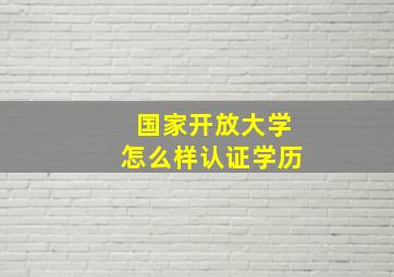 国家开放大学怎么样认证学历