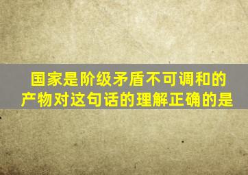 国家是阶级矛盾不可调和的产物对这句话的理解正确的是