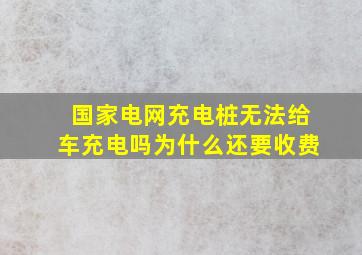 国家电网充电桩无法给车充电吗为什么还要收费