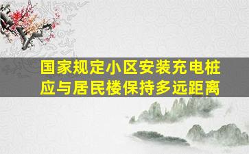 国家规定小区安装充电桩应与居民楼保持多远距离