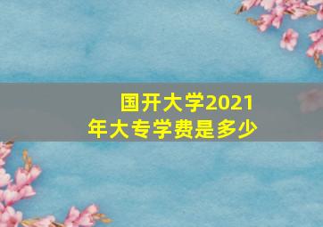 国开大学2021年大专学费是多少