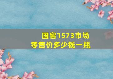 国窖1573市场零售价多少钱一瓶