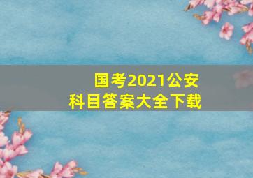 国考2021公安科目答案大全下载