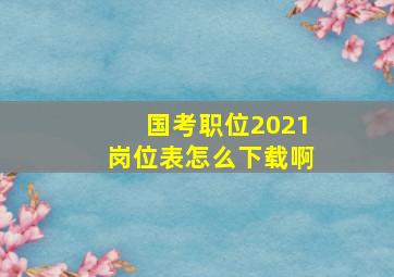 国考职位2021岗位表怎么下载啊