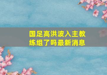 国足高洪波入主教练组了吗最新消息