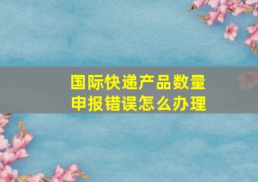 国际快递产品数量申报错误怎么办理