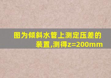 图为倾斜水管上测定压差的装置,测得z=200mm