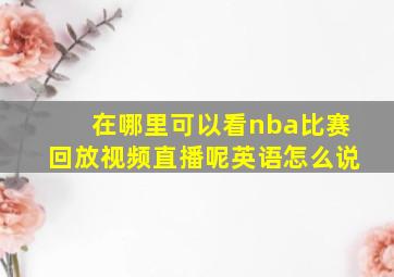 在哪里可以看nba比赛回放视频直播呢英语怎么说