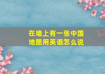 在墙上有一张中国地图用英语怎么说