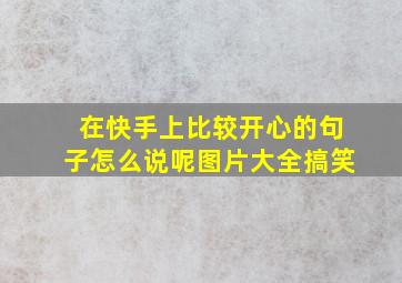 在快手上比较开心的句子怎么说呢图片大全搞笑