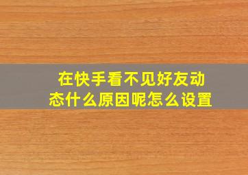 在快手看不见好友动态什么原因呢怎么设置