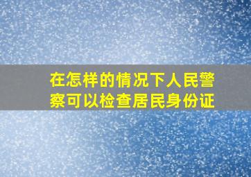 在怎样的情况下人民警察可以检查居民身份证