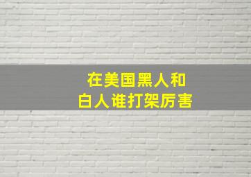 在美国黑人和白人谁打架厉害