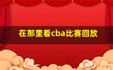 在那里看cba比赛回放