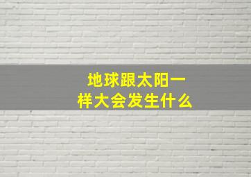 地球跟太阳一样大会发生什么