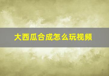 大西瓜合成怎么玩视频