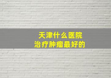 天津什么医院治疗肿瘤最好的