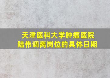 天津医科大学肿瘤医院陆伟调离岗位的具体日期