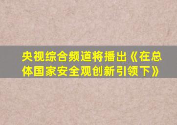 央视综合频道将播出《在总体国家安全观创新引领下》