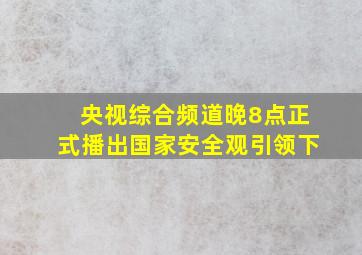 央视综合频道晚8点正式播出国家安全观引领下