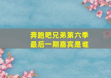 奔跑吧兄弟第六季最后一期嘉宾是谁