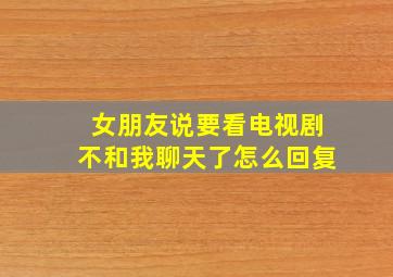 女朋友说要看电视剧不和我聊天了怎么回复