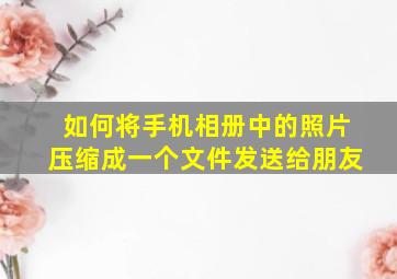 如何将手机相册中的照片压缩成一个文件发送给朋友