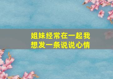 姐妹经常在一起我想发一条说说心情