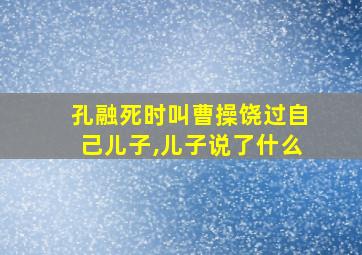 孔融死时叫曹操饶过自己儿子,儿子说了什么