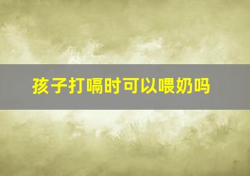 孩子打嗝时可以喂奶吗