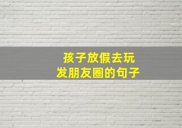 孩子放假去玩发朋友圈的句子