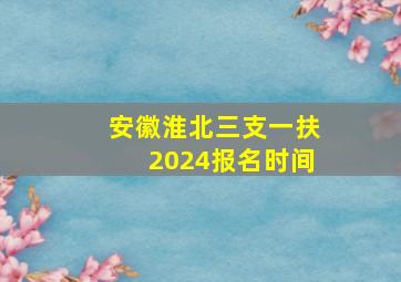 安徽淮北三支一扶2024报名时间